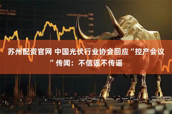 苏州配资官网 中国光伏行业协会回应“控产会议”传闻：不信谣不传谣
