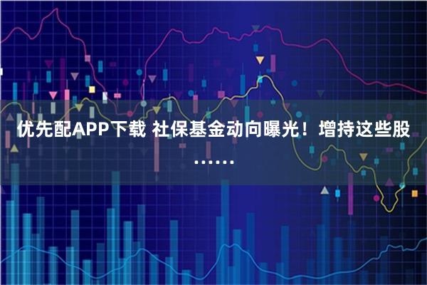 优先配APP下载 社保基金动向曝光！增持这些股……