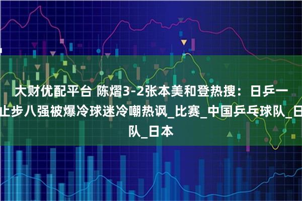 大财优配平台 陈熠3-2张本美和登热搜：日乒一姐止步八强被爆冷球迷冷嘲热讽_比赛_中国乒乓球队_日本