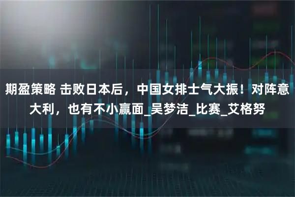期盈策略 击败日本后，中国女排士气大振！对阵意大利，也有不小赢面_吴梦洁_比赛_艾格努