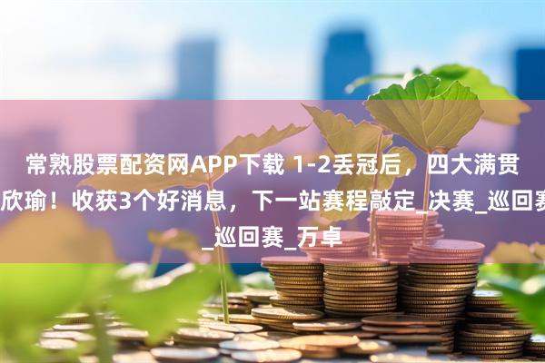 常熟股票配资网APP下载 1-2丢冠后，四大满贯鼓励王欣瑜！收获3个好消息，下一站赛程敲定_决赛_巡回赛_万卓