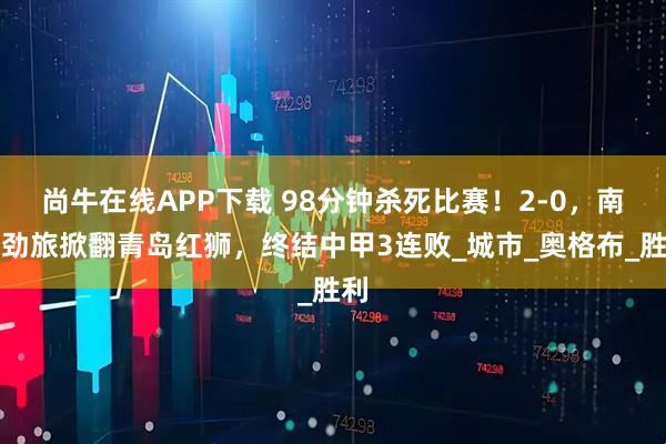 尚牛在线APP下载 98分钟杀死比赛！2-0，南京劲旅掀翻青岛红狮，终结中甲3连败_城市_奥格布_胜利