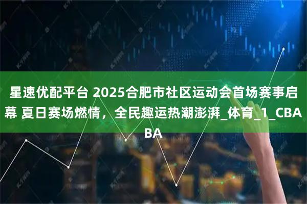 星速优配平台 2025合肥市社区运动会首场赛事启幕 夏日赛场燃情，全民趣运热潮澎湃_体育_1_CBA