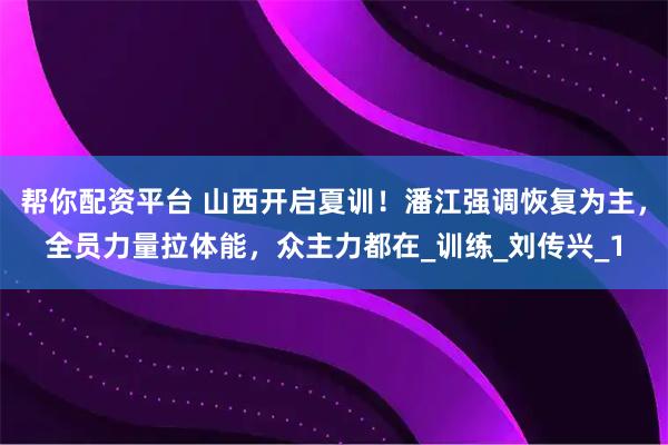 帮你配资平台 山西开启夏训！潘江强调恢复为主，全员力量拉体能，众主力都在_训练_刘传兴_1