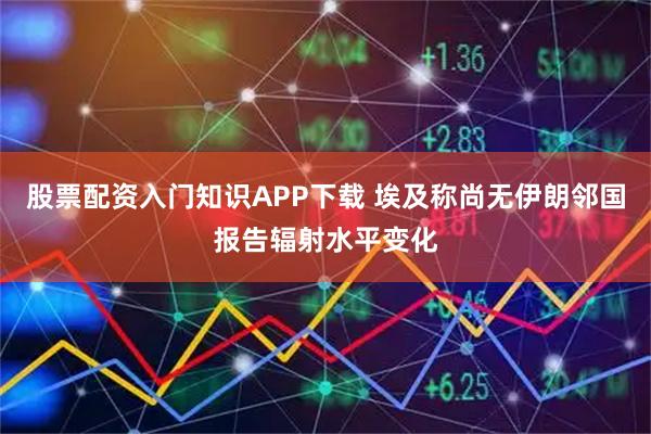 股票配资入门知识APP下载 埃及称尚无伊朗邻国报告辐射水平变化