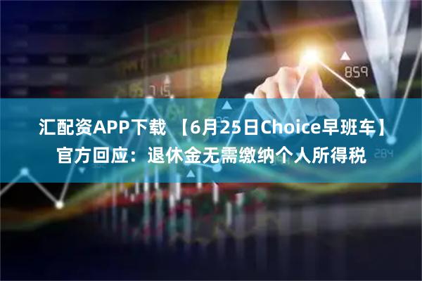汇配资APP下载 【6月25日Choice早班车】官方回应：退休金无需缴纳个人所得税