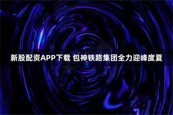 新股配资APP下载 包神铁路集团全力迎峰度夏