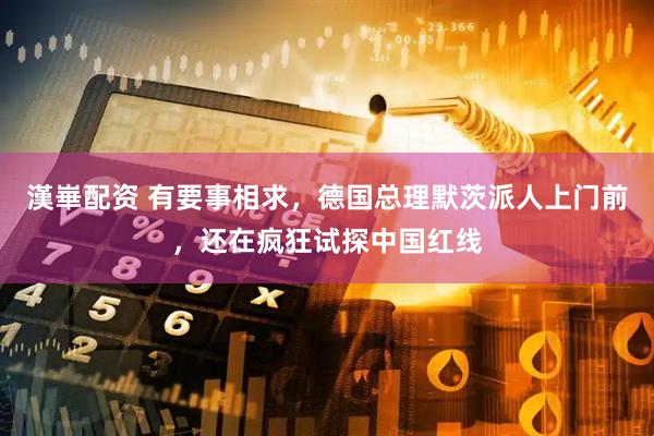 漢崋配资 有要事相求，德国总理默茨派人上门前，还在疯狂试探中国红线