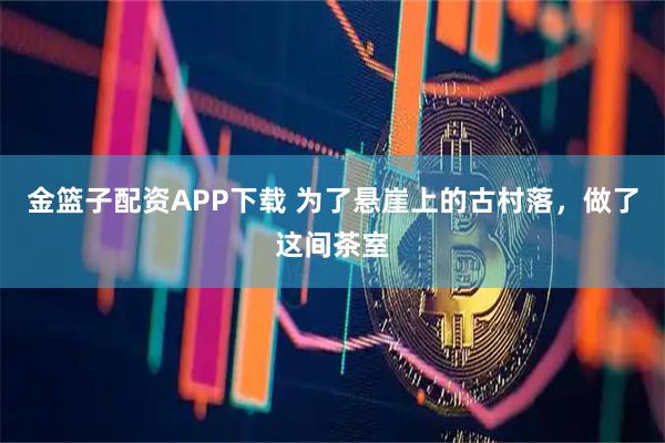 金篮子配资APP下载 为了悬崖上的古村落，做了这间茶室