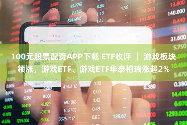 100元股票配资APP下载 ETF收评 ｜ 游戏板块领涨，游戏ETF、游戏ETF华泰柏瑞涨超2%
