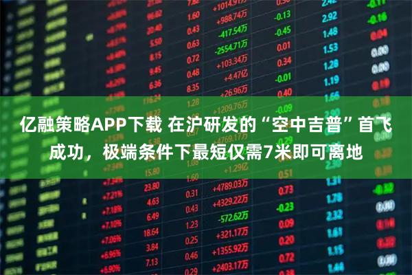 亿融策略APP下载 在沪研发的“空中吉普”首飞成功，极端条件下最短仅需7米即可离地