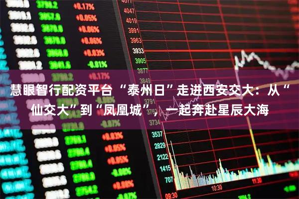 慧眼智行配资平台 “泰州日”走进西安交大：从“仙交大”到“凤凰城”，一起奔赴星辰大海