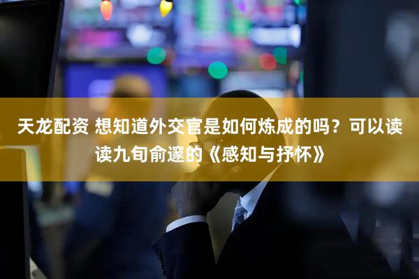 天龙配资 想知道外交官是如何炼成的吗?可以读读九旬俞邃的《感知与抒怀》