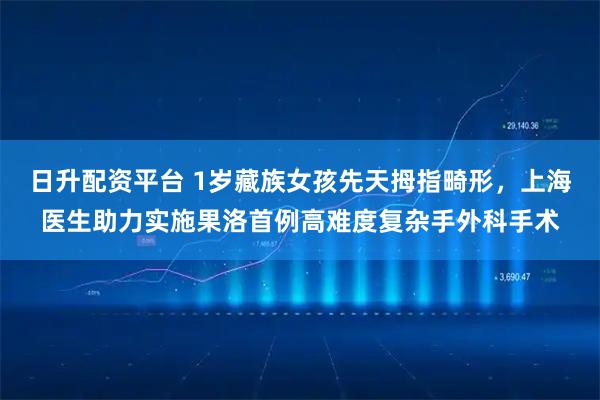 日升配资平台 1岁藏族女孩先天拇指畸形，上海医生助力实施果洛首例高难度复杂手外科手术
