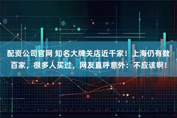配资公司官网 知名大牌关店近千家！上海仍有数百家，很多人买过，网友直呼意外：不应该啊！