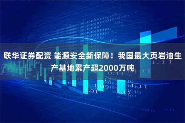联华证券配资 能源安全新保障！我国最大页岩油生产基地累产超2000万吨
