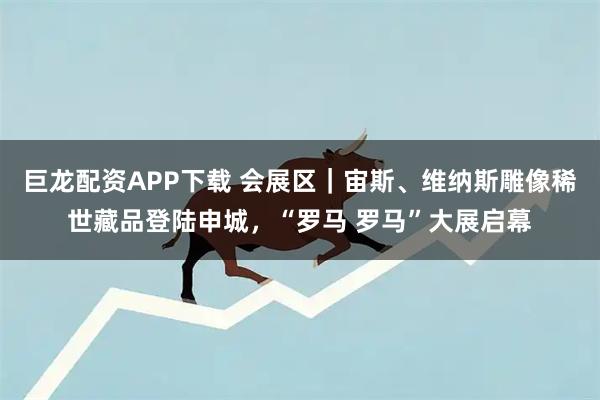 巨龙配资APP下载 会展区｜宙斯、维纳斯雕像稀世藏品登陆申城，“罗马 罗马”大展启幕