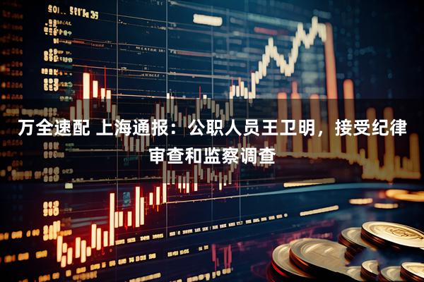 万全速配 上海通报：公职人员王卫明，接受纪律审查和监察调查