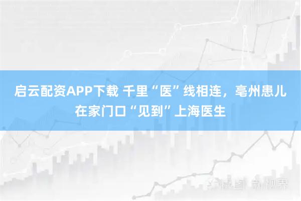 启云配资APP下载 千里“医”线相连，亳州患儿在家门口“见到”上海医生