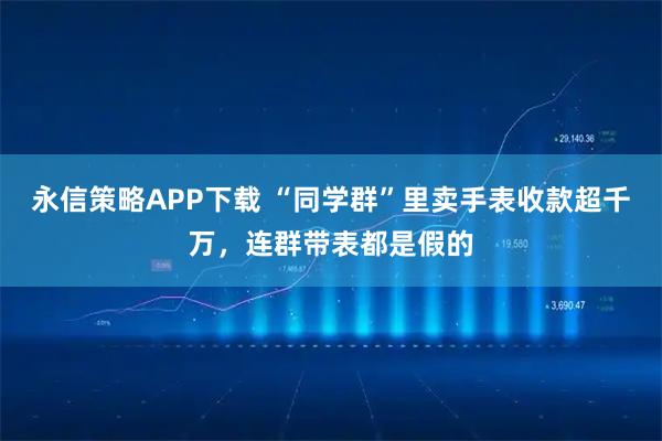 永信策略APP下载 “同学群”里卖手表收款超千万，连群带表都是假的