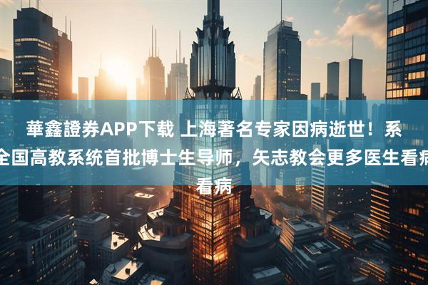 華鑫證券APP下载 上海著名专家因病逝世！系全国高教系统首批博士生导师，矢志教会更多医生看病