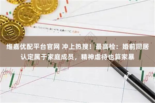 维嘉优配平台官网 冲上热搜！最高检：婚前同居认定属于家庭成员，精神虐待也算家暴