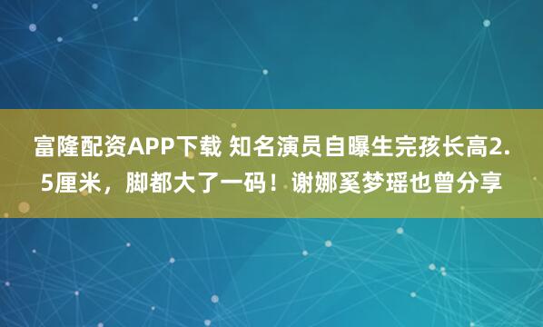 富隆配资APP下载 知名演员自曝生完孩长高2.5厘米，脚都大了一码！谢娜奚梦瑶也曾分享