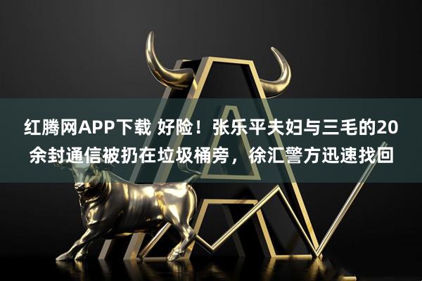 红腾网APP下载 好险！张乐平夫妇与三毛的20余封通信被扔在垃圾桶旁，徐汇警方迅速找回