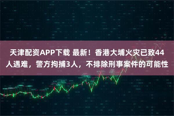 天津配资APP下载 最新！香港大埔火灾已致44人遇难，警方拘捕3人，不排除刑事案件的可能性