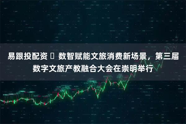 易跟投配资 ​数智赋能文旅消费新场景，第三届数字文旅产教融合大会在崇明举行