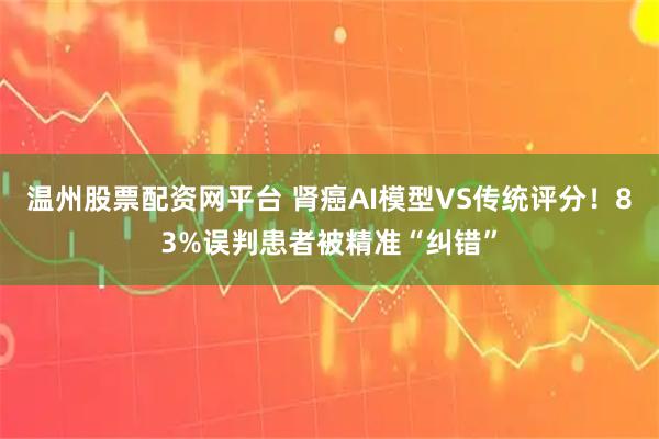 温州股票配资网平台 肾癌AI模型VS传统评分！83%误判患者被精准“纠错”