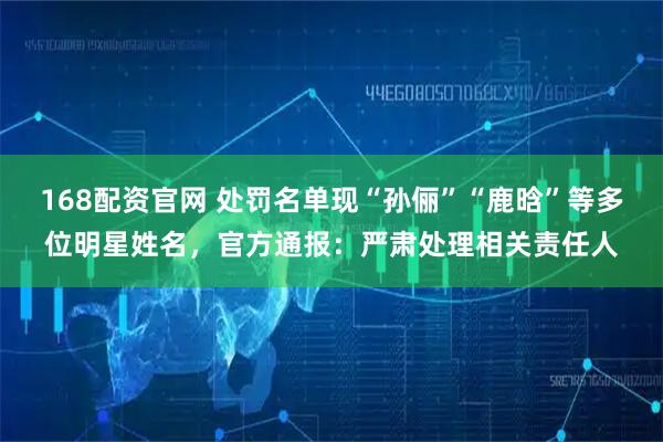 168配资官网 处罚名单现“孙俪”“鹿晗”等多位明星姓名，官方通报：严肃处理相关责任人