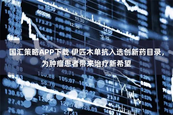 国汇策略APP下载 伊匹木单抗入选创新药目录，为肿瘤患者带来治疗新希望