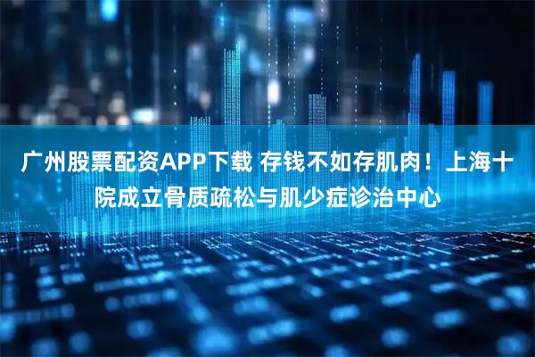 广州股票配资APP下载 存钱不如存肌肉！上海十院成立骨质疏松与肌少症诊治中心