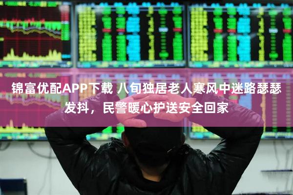 锦富优配APP下载 八旬独居老人寒风中迷路瑟瑟发抖，民警暖心护送安全回家