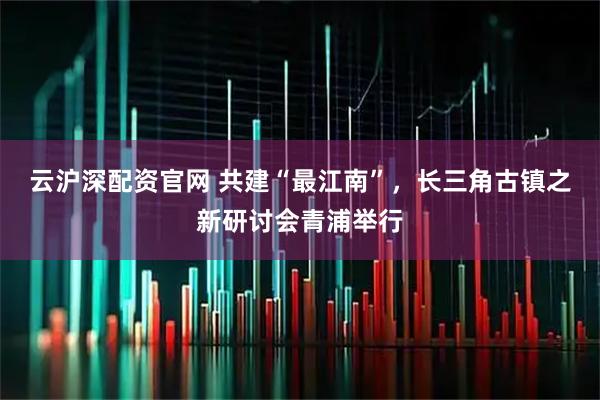 云沪深配资官网 共建“最江南”，长三角古镇之新研讨会青浦举行