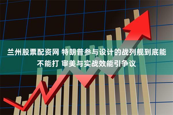 兰州股票配资网 特朗普参与设计的战列舰到底能不能打 审美与实战效能引争议