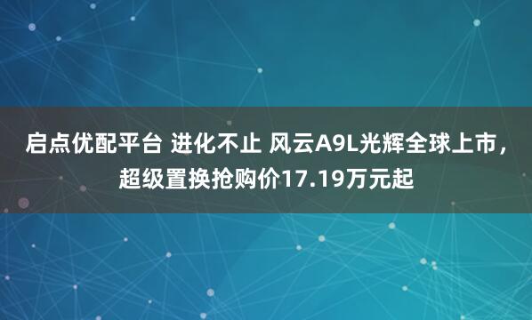 启点优配平台 进化不止 风云A9L光辉全球上市，超级置换抢购价17.19万元起