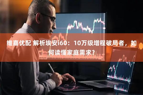 维嘉优配 解析埃安i60：10万级增程破局者，如何读懂家庭需求？