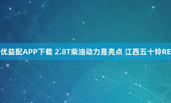 优益配APP下载 2.8T柴油动力是亮点 江西五十铃RE