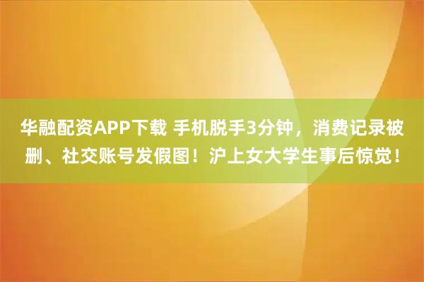 华融配资APP下载 手机脱手3分钟，消费记录被删、社交账号发假图！沪上女大学生事后惊觉！