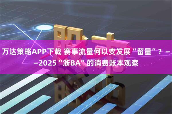 万达策略APP下载 赛事流量何以变发展“留量”？——2025“浙BA”的消费账本观察