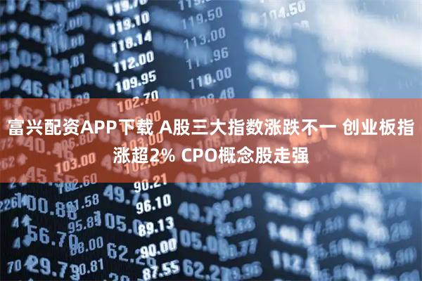 富兴配资APP下载 A股三大指数涨跌不一 创业板指涨超2% CPO概念股走强