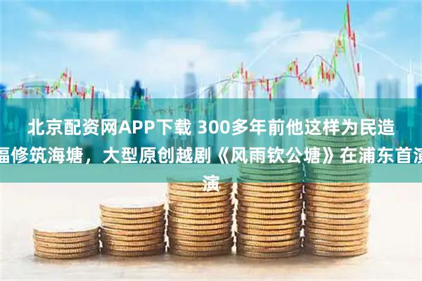 北京配资网APP下载 300多年前他这样为民造福修筑海塘，大型原创越剧《风雨钦公塘》在浦东首演