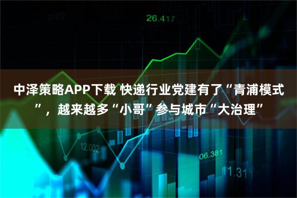中泽策略APP下载 快递行业党建有了“青浦模式”，越来越多“小哥”参与城市“大治理”