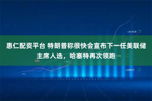 惠仁配资平台 特朗普称很快会宣布下一任美联储主席人选，哈塞特再次领跑