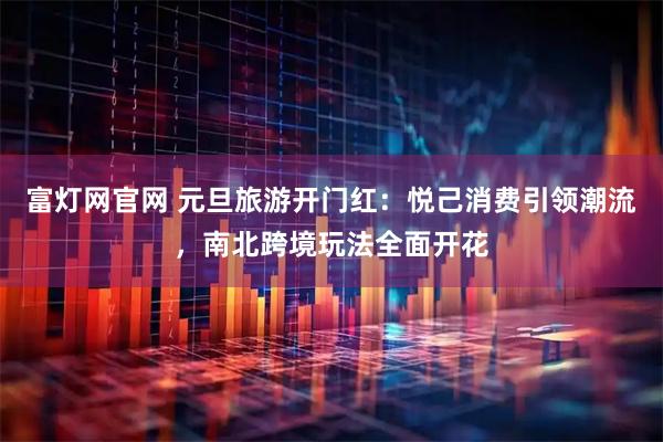富灯网官网 元旦旅游开门红：悦己消费引领潮流，南北跨境玩法全面开花