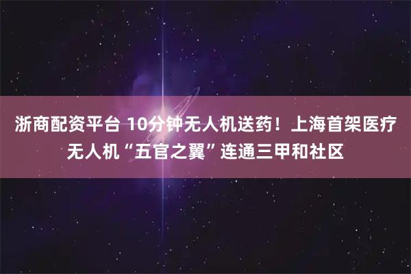 浙商配资平台 10分钟无人机送药！上海首架医疗无人机“五官之翼”连通三甲和社区