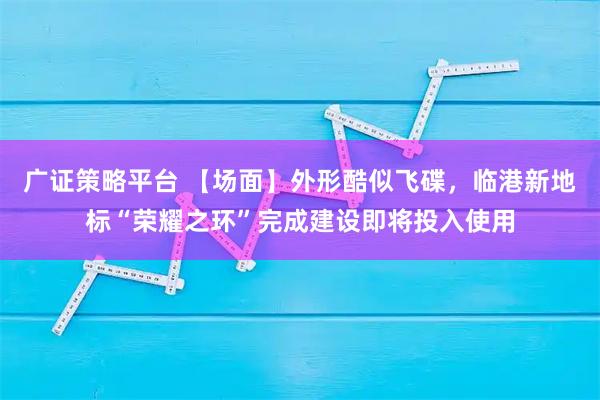广证策略平台 【场面】外形酷似飞碟，临港新地标“荣耀之环”完成建设即将投入使用