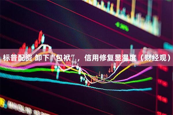 标普配资 卸下“包袱”，信用修复显温度（财经观）